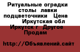 Ритуальные оградки, столы, лавки, подцветочники › Цена ­ 4 500 - Иркутская обл., Иркутск г. Другое » Продам   